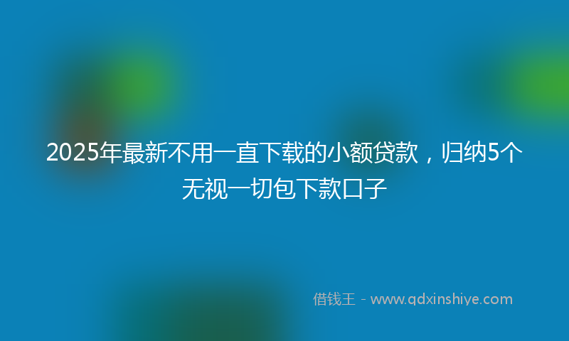 2025年最新不用一直下载的小额贷款，归纳5个无视一切包下款口子