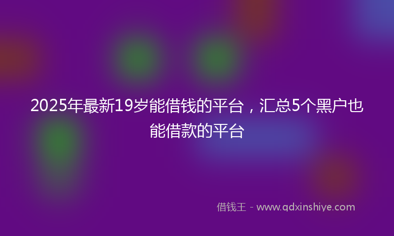 2025年最新19岁能借钱的平台，汇总5个黑户也能借款的平台