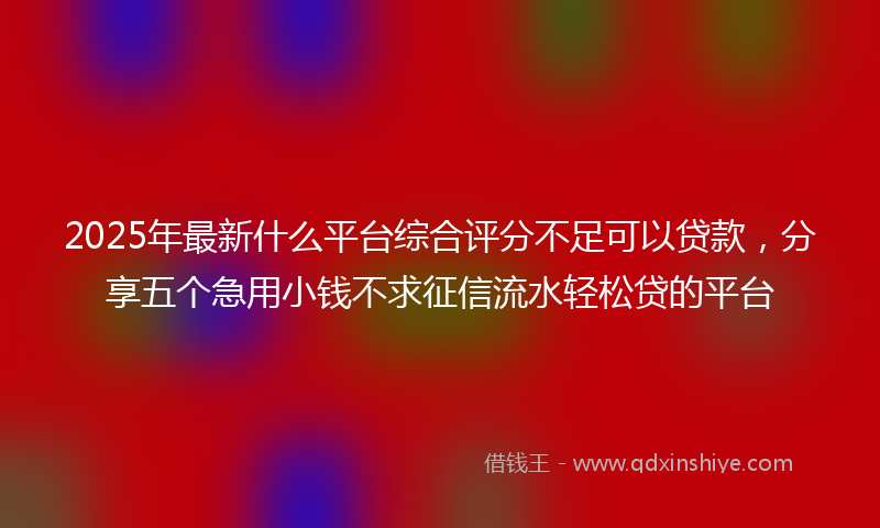 2025年最新什么平台综合评分不足可以贷款，分享五个急用小钱不求征信流水轻松贷的平台
