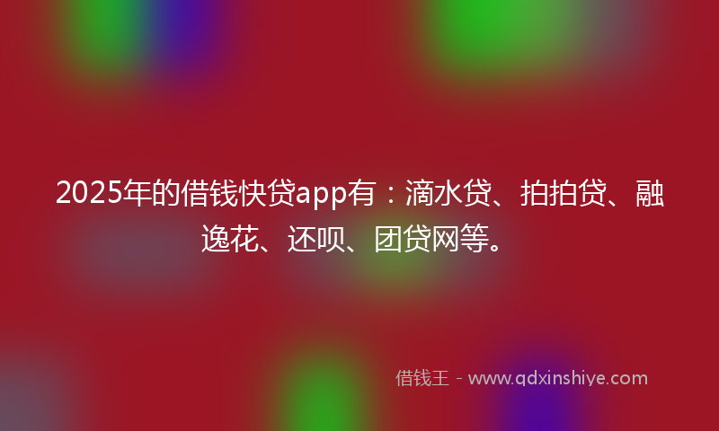 2025年的借钱快贷app有：滴水贷、拍拍贷、融逸花、还呗、团贷网等。