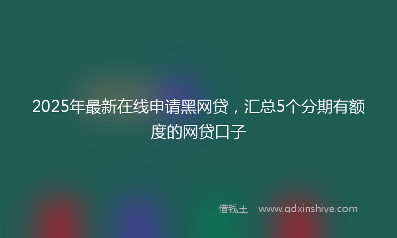 2025年最新在线申请黑网贷，汇总5个分期有额度的网贷口子