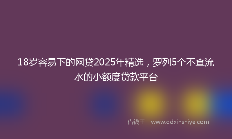 18岁容易下的网贷2025年精选，罗列5个不查流水的小额度贷款平台