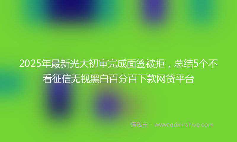 2025年最新光大初审完成面签被拒，总结5个不看征信无视黑白百分百下款网贷平台