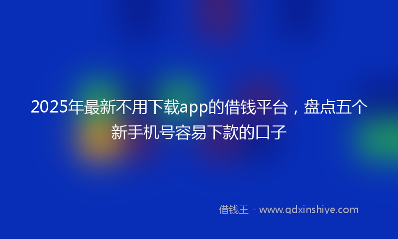 2025年最新不用下载app的借钱平台，盘点五个新手机号容易下款的口子