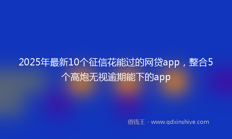 2025年最新10个征信花能过的网贷app，整合5个高炮无视逾期能下的app
