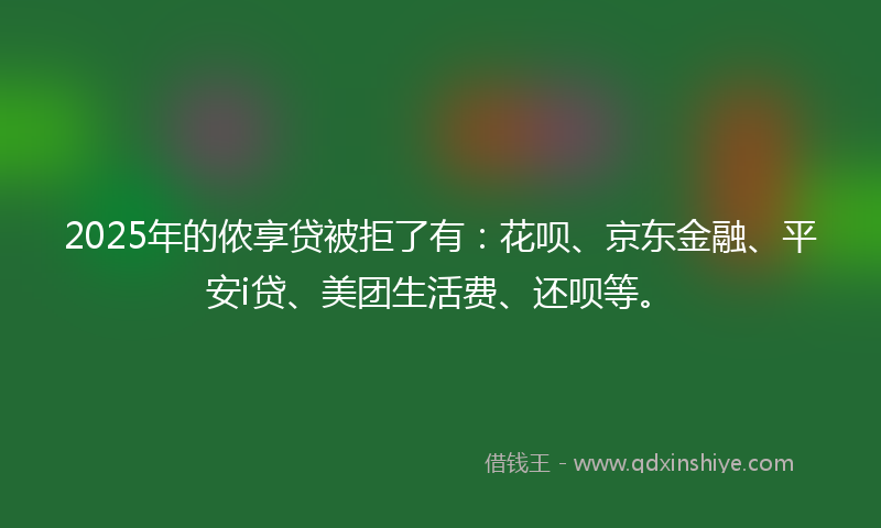 2025年的侬享贷被拒了有：花呗、京东金融、平安i贷、美团生活费、还呗等。