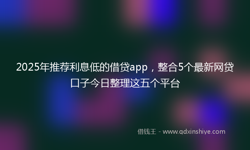 2025年推荐利息低的借贷app，整合5个最新网贷口子今日整理这五个平台