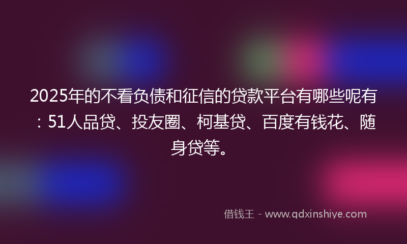 2025年的不看负债和征信的贷款平台有哪些呢有：51人品贷、投友圈、柯基贷、百度有钱花、随身贷等。