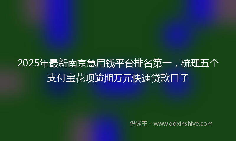 2025年最新南京急用钱平台排名第一，梳理五个支付宝花呗逾期万元快速贷款口子
