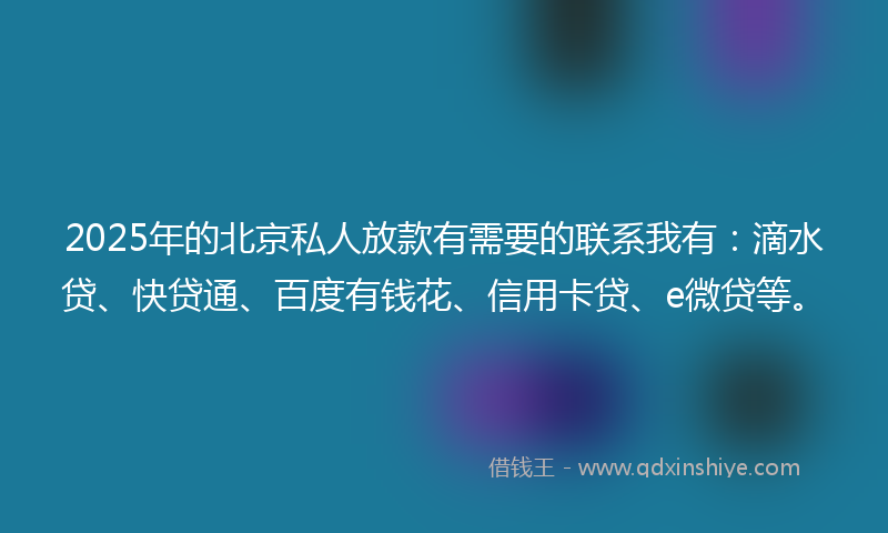 2025年的北京私人放款有需要的联系我有：滴水贷、快贷通、百度有钱花、信用卡贷、e微贷等。