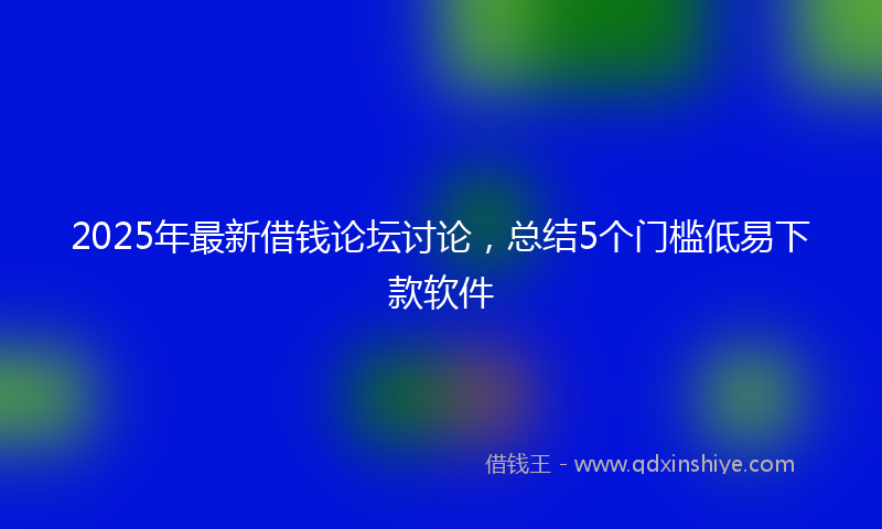 2025年最新借钱论坛讨论，总结5个门槛低易下款软件