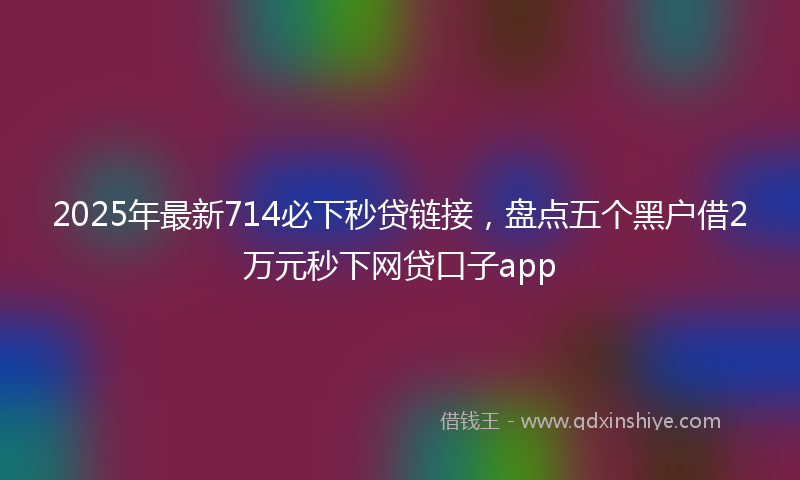 2025年最新714必下秒贷链接，盘点五个黑户借2万元秒下网贷口子app