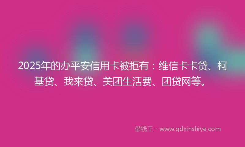 2025年的办平安信用卡被拒有：维信卡卡贷、柯基贷、我来贷、美团生活费、团贷网等。