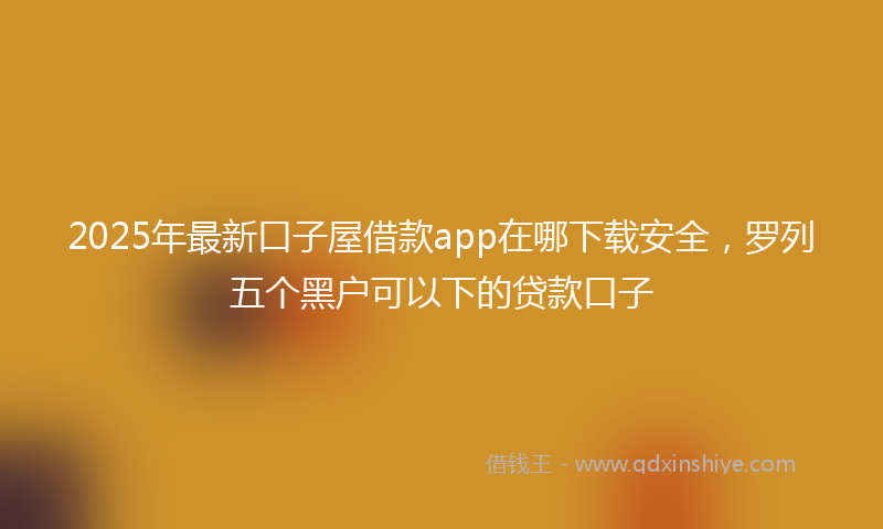 2025年最新口子屋借款app在哪下载安全，罗列五个黑户可以下的贷款口子
