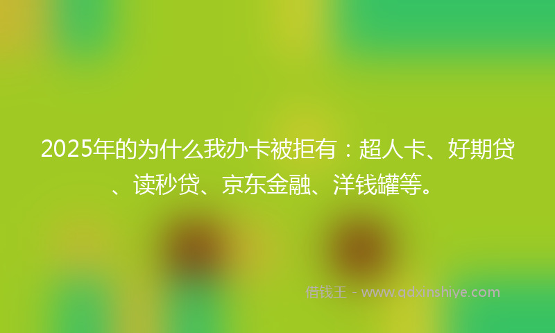 2025年的为什么我办卡被拒有:超人卡、好期贷、读秒贷、京东金融、洋钱罐等。