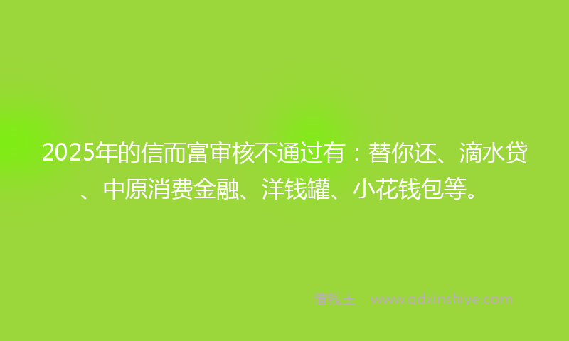 2025年的信而富审核不通过有：替你还、滴水贷、中原消费金融、洋钱罐、小花钱包等。