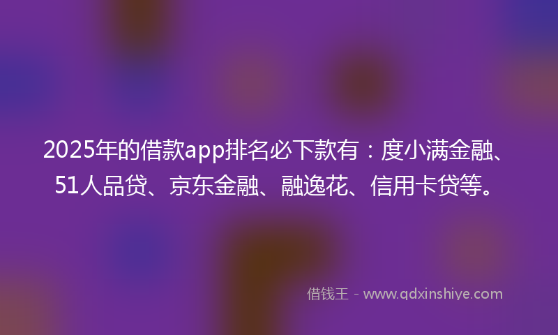 2025年的借款app排名必下款有：度小满金融、51人品贷、京东金融、融逸花、信用卡贷等。