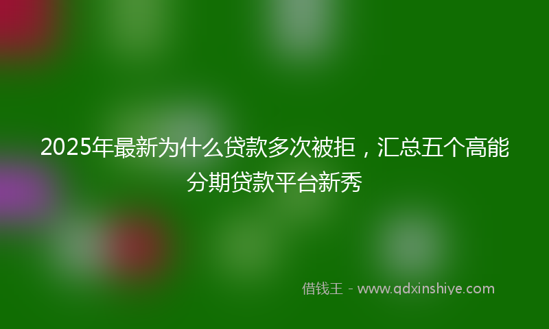 2025年最新为什么贷款多次被拒，汇总五个高能分期贷款平台新秀