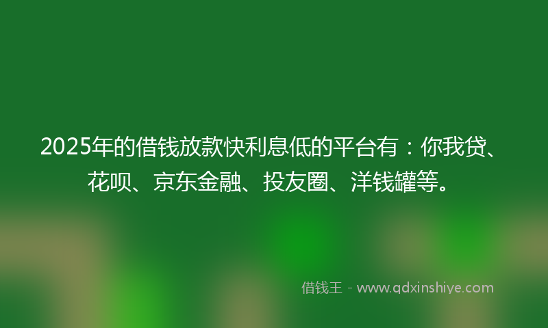 2025年的借钱放款快利息低的平台有：你我贷、花呗、京东金融、投友圈、洋钱罐等。