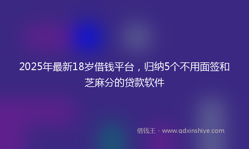 2025年最新18岁借钱平台，归纳5个不用面签和芝麻分的贷款软件