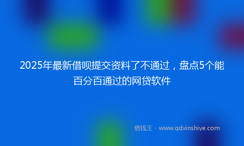 2025年最新借呗提交资料了不通过，盘点5个能百分百通过的网贷软件