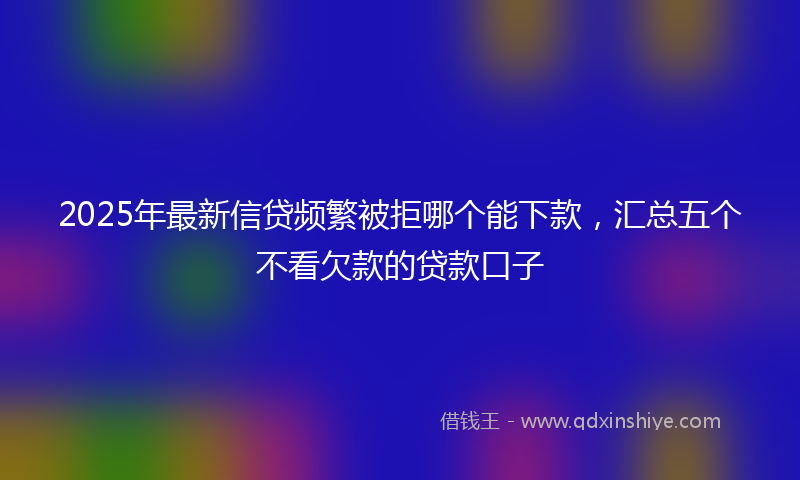 2025年最新信贷频繁被拒哪个能下款，汇总五个不看欠款的贷款口子
