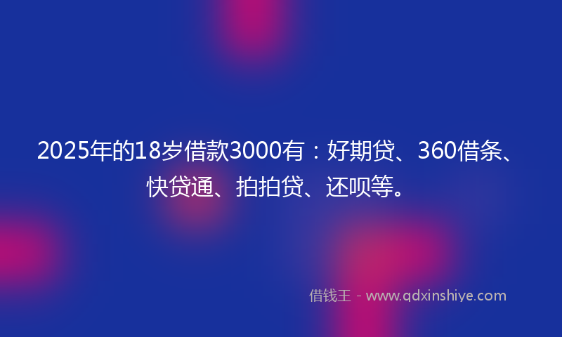 2025年的18岁借款3000有：好期贷、360借条、快贷通、拍拍贷、还呗等。
