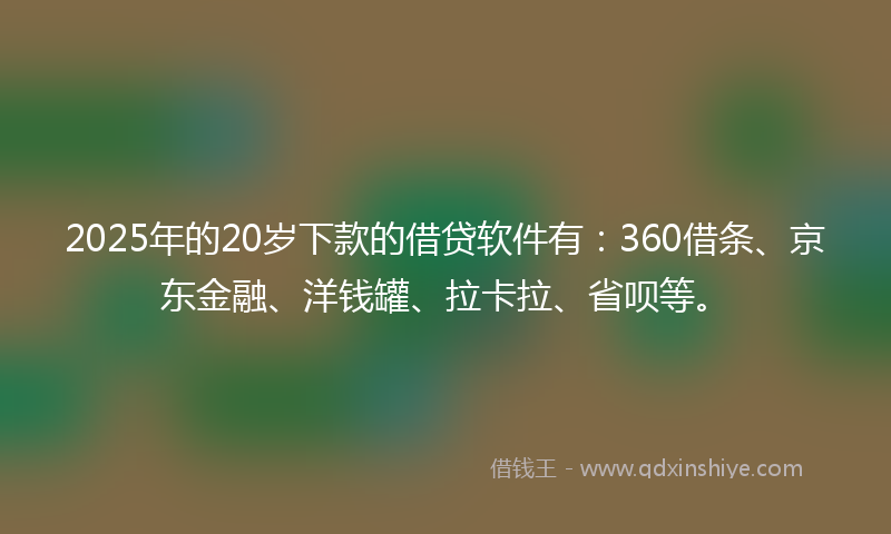 2025年的20岁下款的借贷软件有：360借条、京东金融、洋钱罐、拉卡拉、省呗等。