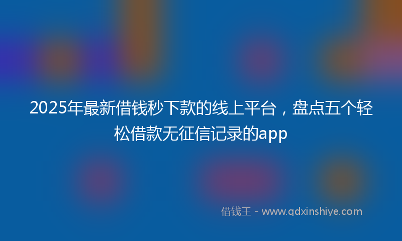 2025年最新借钱秒下款的线上平台，盘点五个轻松借款无征信记录的app