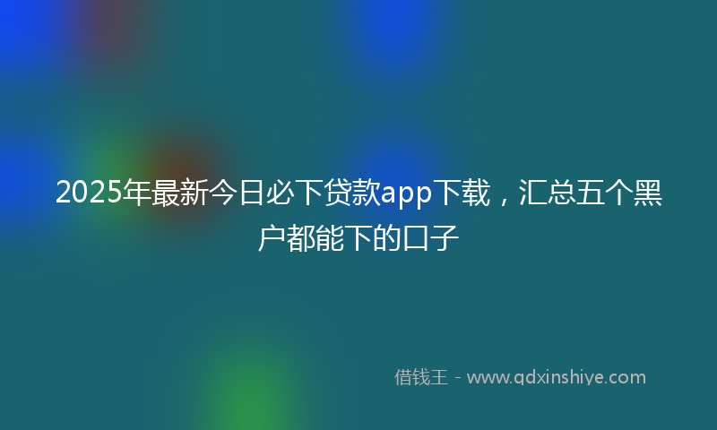 2025年最新今日必下贷款app下载，汇总五个黑户都能下的口子