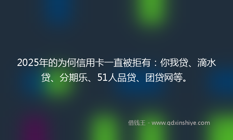 2025年的为何信用卡一直被拒有：你我贷、滴水贷、分期乐、51人品贷、团贷网等。