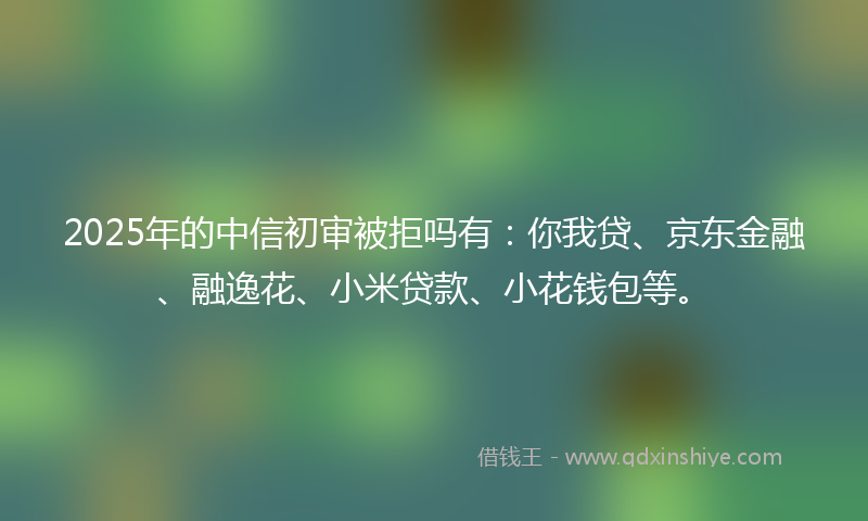 2025年的中信初审被拒吗有：你我贷、京东金融、融逸花、小米贷款、小花钱包等。