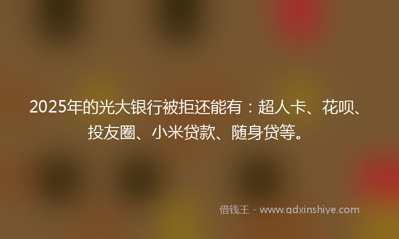2025年的光大银行被拒还能有：超人卡、花呗、投友圈、小米贷款、随身贷等。