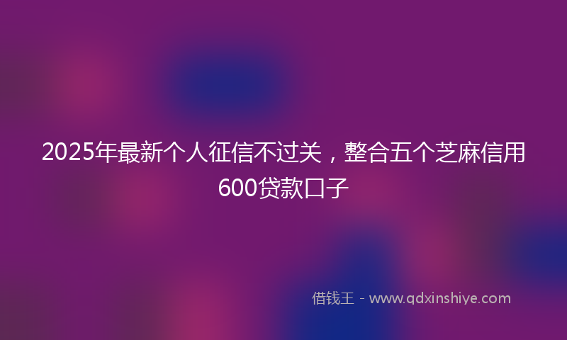 2025年最新个人征信不过关，整合五个芝麻信用600贷款口子
