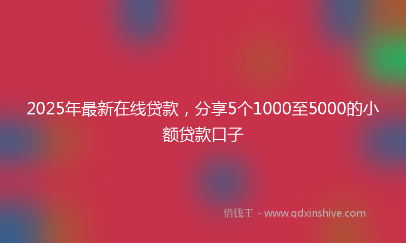 2025年最新在线贷款，分享5个1000至5000的小额贷款口子