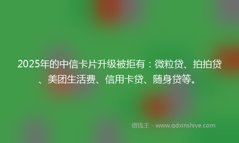 2025年的中信卡片升级被拒有：微粒贷、拍拍贷、美团生活费、信用卡贷、随身贷等。