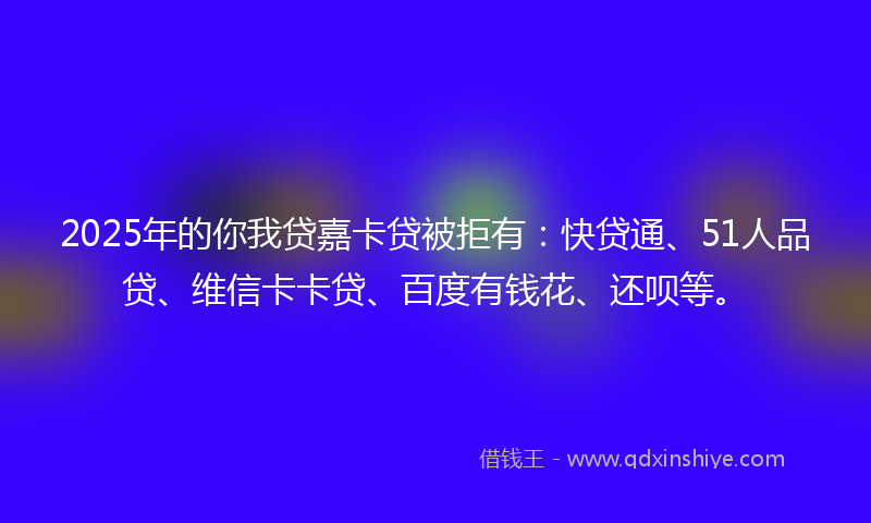 2025年的你我贷嘉卡贷被拒有：快贷通、51人品贷、维信卡卡贷、百度有钱花、还呗等。