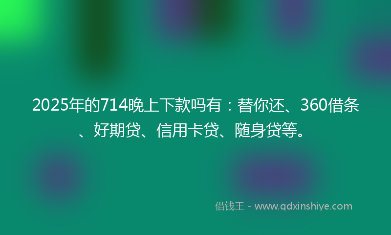 2025年的714晚上下款吗有：替你还、360借条、好期贷、信用卡贷、随身贷等。
