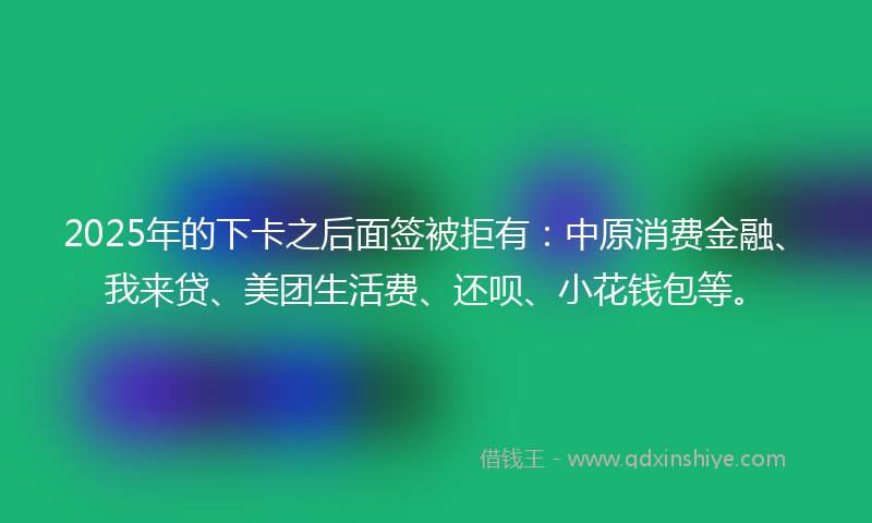 2025年的下卡之后面签被拒有：中原消费金融、我来贷、美团生活费、还呗、小花钱包等。