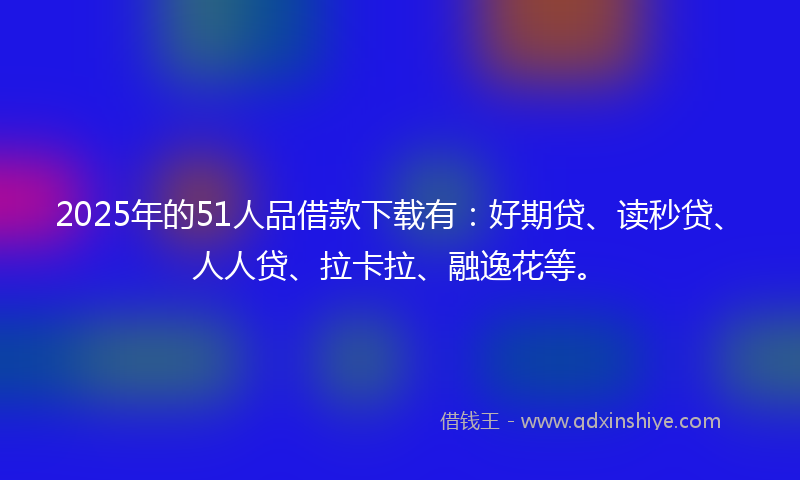2025年的51人品借款下载有：好期贷、读秒贷、人人贷、拉卡拉、融逸花等。
