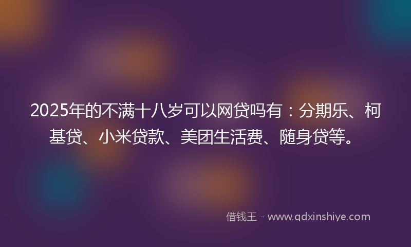 2025年的不满十八岁可以网贷吗有：分期乐、柯基贷、小米贷款、美团生活费、随身贷等。