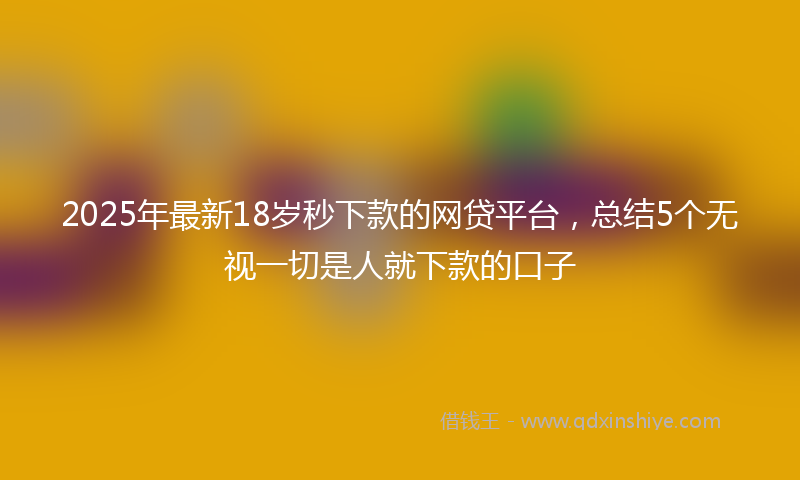 2025年最新18岁秒下款的网贷平台，总结5个无视一切是人就下款的口子