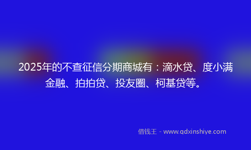 2025年的不查征信分期商城有：滴水贷、度小满金融、拍拍贷、投友圈、柯基贷等。