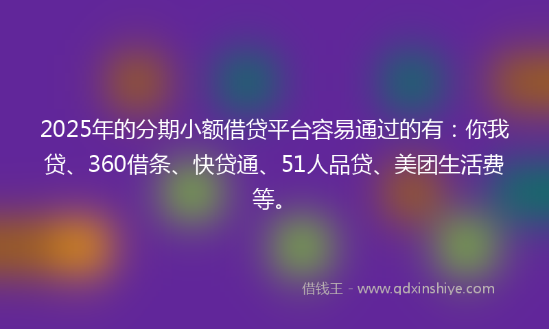 2025年的分期小额借贷平台容易通过的有：你我贷、360借条、快贷通、51人品贷、美团生活费等。