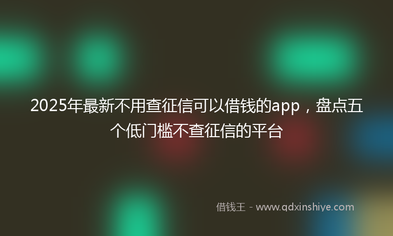 2025年最新不用查征信可以借钱的app，盘点五个低门槛不查征信的平台