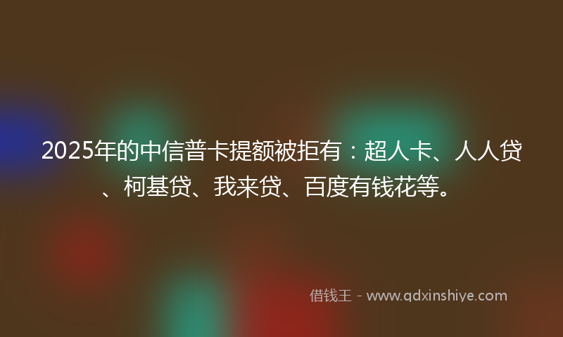 2025年的中信普卡提额被拒有：超人卡、人人贷、柯基贷、我来贷、百度有钱花等。