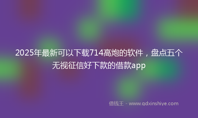 2025年最新可以下载714高炮的软件，盘点五个无视征信好下款的借款app
