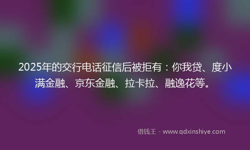 2025年的交行电话征信后被拒有：你我贷、度小满金融、京东金融、拉卡拉、融逸花等。