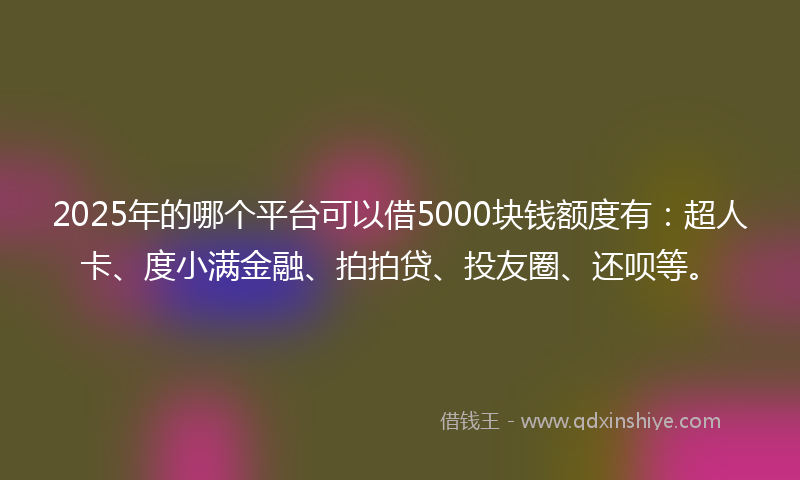 2025年的哪个平台可以借5000块钱额度有：超人卡、度小满金融、拍拍贷、投友圈、还呗等。