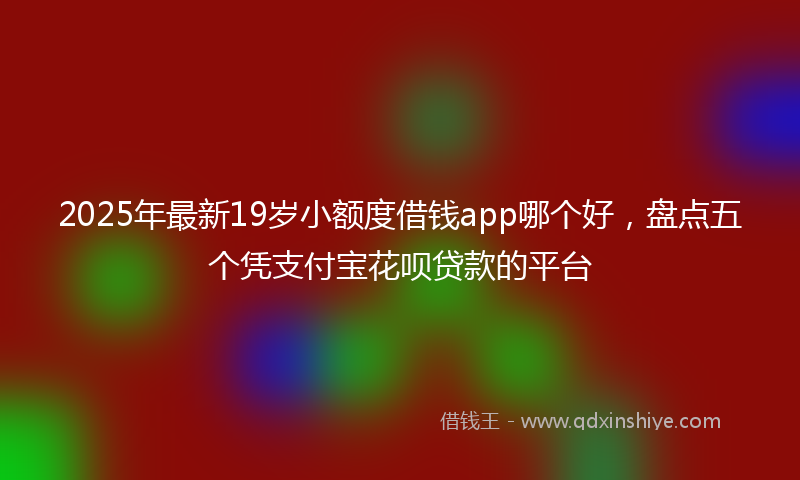 2025年最新19岁小额度借钱app哪个好，盘点五个凭支付宝花呗贷款的平台